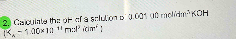 Calculate the pH of a solution of 0.00100mol/dm^3KOH
overline (K_w=1.00* 10^(-14)mol^2/dm^6)