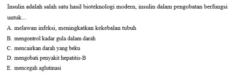 Insulin adalah salah satu hasil bioteknologi modern, insulin dalam pengobatan berfungsi
untuk...
A. melawan infeksi, meningkatkan kekebalan tubuh
B. mengontrol kadar gula dalam darah
C. mencairkan darah yang beku
D. mengobati penyakit hepatitis-B
E. mencegah aglutinasi