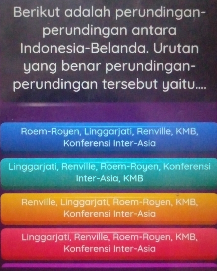 Berikut adalah perundingan-
perundingan antara
Indonesia-Belanda. Urutan
yang benar perundingan-
perundingan tersebut yaitu....
Roem-Royen, Linggarjati, Renville, KMB,
Konferensi Inter-Asia
Linggarjati, Renville, Roem-Royen, Konferensi
Inter-Asia, KMB
Renville, Linggarjati, Roem-Royen, KMB,
Konferensi Inter-Asia
Linggarjati, Renville, Roem-Royen, KMB,
Konferensi Inter-Asia