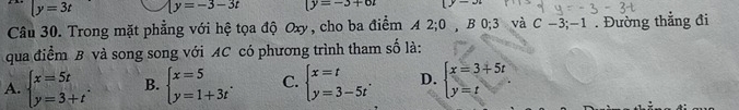 y=3t y=-3-3t |y=-3+6t
Câu 30. Trong mặt phẳng với hệ tọa độ Oxy, cho ba điểm A 2; 0 , B 0; 3 và C-3;-1. Đường thắng đi
qua điểm B và song song với AC có phương trình tham số là:
A. beginarrayl x=5t y=3+tendarray.. B. beginarrayl x=5 y=1+3tendarray.. C. beginarrayl x=t y=3-5tendarray.. D. beginarrayl x=3+5t y=tendarray.