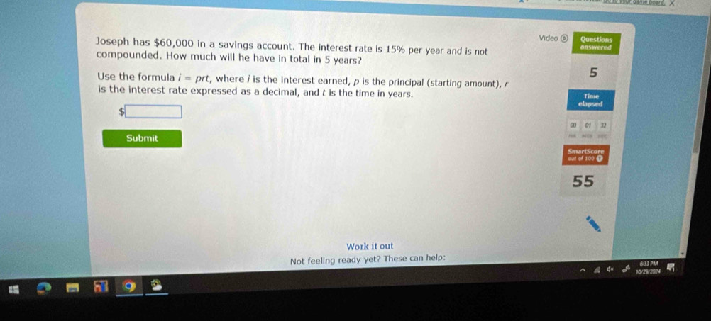 Video ⑥ Questions 
Joseph has $60,000 in a savings account. The interest rate is 15% per year and is not answered 
compounded. How much will he have in total in 5 years? 
5 
Use the formula i=prt , where i is the interest earned, p is the principal (starting amount), r
is the interest rate expressed as a decimal, and t is the time in years. elapsed Time 
01 32
Submit 
SmartScore 
out of 100 0
55
Work it out 
Not feeling ready yet? These can help: