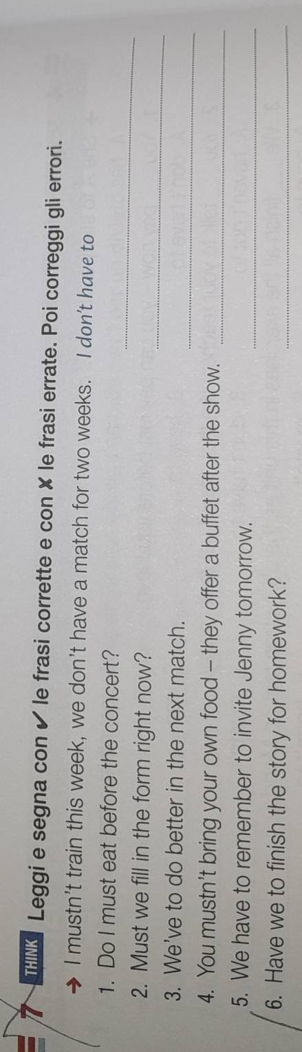THINK Leggi e segna con ✔ le frasi corrette e con ✘ le frasi errate. Poi correggi gli errori. 
I mustn’t train this week, we don’t have a match for two weeks. I don’t have to 
_ 
1. Do I must eat before the concert? 
_ 
2. Must we fill in the form right now? 
_ 
3. We've to do better in the next match. 
4. You mustn’t bring your own food - they offer a buffet after the show. 
_ 
5. We have to remember to invite Jenny tomorrow._ 
6. Have we to finish the story for homework?_