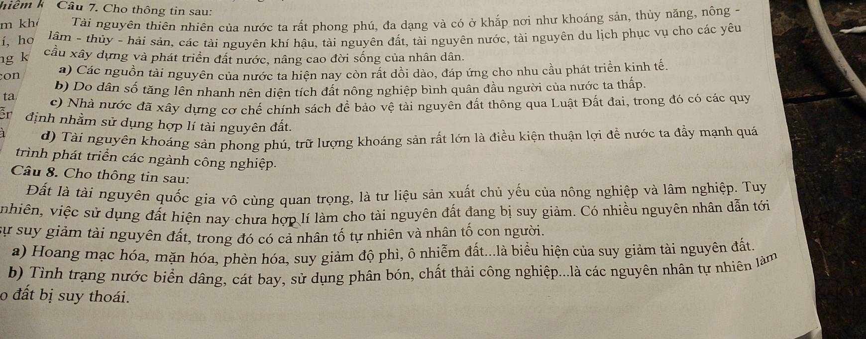 hiêm k Câu 7. Cho thông tin sau:
m kh Tài nguyên thiên nhiên của nước ta rất phong phú, đa dạng và có ở khắp nơi như khoáng sản, thủy năng, nông -
í, ho  lâm - thủy - hải sản, các tài nguyên khí hậu, tài nguyên đất, tài nguyên nước, tài nguyên du lịch phục vụ cho các yêu
ng k cầu xây dựng và phát triển đất nước, nâng cao đời sống của nhân dân.
con a) Các nguồn tài nguyên của nước ta hiện nay còn rất dồi dào, đáp ứng cho nhu cầu phát triển kinh tế.
ta. b) Do dân số tăng lên nhanh nên diện tích đất nông nghiệp bình quân đầu người của nước ta thấp.
c) Nhà nước đã xây dựng cơ chế chính sách để bảo vệ tài nguyên đất thông qua Luật Đất đai, trong đó có các quy
Er định nhằm sử dụng hợp lí tài nguyên đất.
d) Tài nguyên khoáng sản phong phú, trữ lượng khoáng sản rất lớn là điều kiện thuận lợi để nước ta đẩy mạnh quá
trình phát triển các ngành công nghiệp.
Câu 8. Cho thông tin sau:
Đất là tài nguyên quốc gia vô cùng quan trọng, là tư liệu sản xuất chủ yếu của nông nghiệp và lâm nghiệp. Tuy
vvhiên, việc sử dụng đất hiện nay chưa hợp lí làm cho tài nguyên đất đang bị suy giảm. Có nhiều nguyên nhân dẫn tới
sự suy giảm tài nguyên đất, trong đó có cả nhân tố tự nhiên và nhân tố con người.
a) Hoang mạc hóa, mặn hóa, phèn hóa, suy giảm độ phì, ô nhiễm đất...là biểu hiện của suy giảm tài nguyên đất.
b) Tình trạng nước biển dâng, cát bay, sử dụng phân bón, chất thải công nghiệp...là các nguyên nhân tự nhiên làm
o đất bị suy thoái.