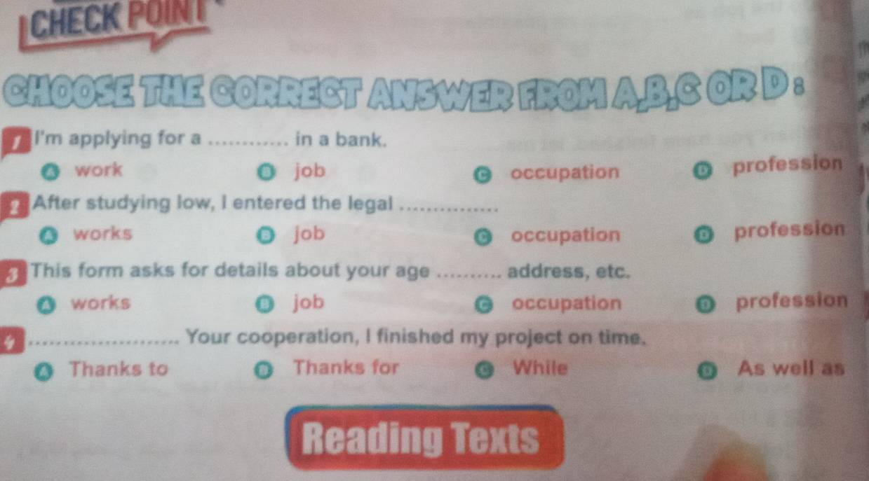 CHECK POINT
CHOOSE THE CORRECT ANSWER FROM A,B.C OR D :
I'm applying for a_ in a bank.
● work ◎ job occupation
profession
After studying low, I entered the legal_
A works job occupation
a
profession
This form asks for details about your age _address, etc.
works job occupation D profession
a
_4
Your cooperation, I finished my project on time.
Thanks to Thanks for While As well as
a
Reading Texts