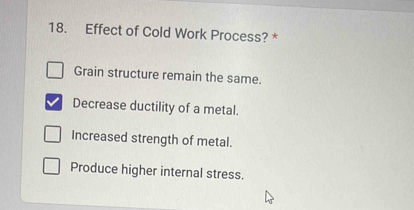 Effect of Cold Work Process? *
Grain structure remain the same.
Decrease ductility of a metal.
Increased strength of metal.
Produce higher internal stress.