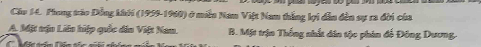 Cầu 14. Phong tráo Đồng khởi (1959-1960) ở miền Nam Việt Nam thắng lợi dẫn đến sự ra đời của
A. Mặt tận Liên hiệp quốc dân Việt Nam. B. Mặt trận Thống nhất dân tộc phân đế Đông Dương.
C Mặt tấn lên tác a