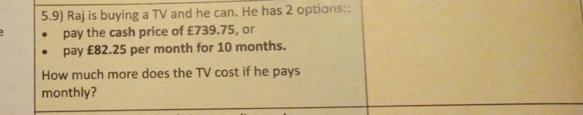 5.9) Raj is buying a TV and he can. He has 2 options:: 
pay the cash price of £739.75, or 
pay £82.25 per month for 10 months. 
How much more does the TV cost if he pays 
monthly?