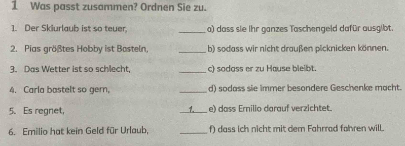 Was passt zusammen? Ordnen Sie zu. 
1. Der Skiurlaub ist so teuer, _a) dass sie ihr ganzes Taschengeld dafür ausgibt. 
2. Pias größtes Hobby ist Basteln, _b) sodass wir nicht draußen picknicken können. 
3. Das Wetter ist so schlecht, _c) sodass er zu Hause bleibt. 
4. Carla bastelt so gern, _d) sodass sie immer besondere Geschenke macht. 
1. 
5. Es regnet, __e) dass Emilio darauf verzichtet. 
6. Emilio hat kein Geld für Urlaub, _f) dass ich nicht mit dem Fahrrad fahren will.