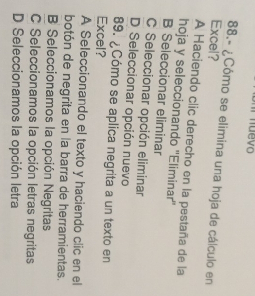 mm nuevo
88.- ¿Cómo se elimina una hoja de cálculo en
Excel?
A Haciendo clic derecho en la pestaña de la
hoja y seleccionando ''Eliminar''
B Seleccionar eliminar
C Seleccionar opción eliminar
D Seleccionar opción nuevo
89. ¿Cómo se aplica negrita a un texto en
Excel?
A Seleccionando el texto y haciendo clic en el
botón de negrita en la barra de herramientas.
B Seleccionamos la opción Negritas
C Seleccionamos la opción letras negritas
D Seleccionamos la opción letra