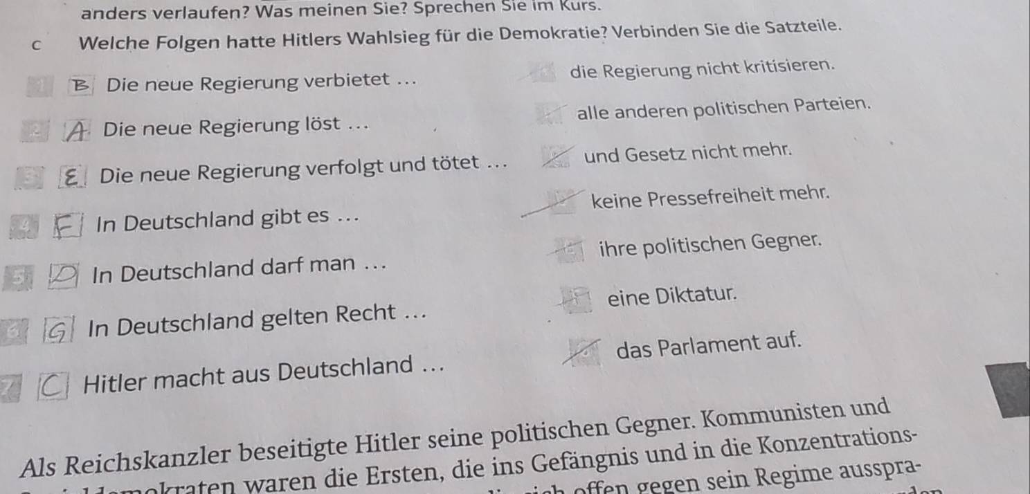 anders verlaufen? Was meinen Sie? Sprechen Sie im Kurs.
C Welche Folgen hatte Hitlers Wahlsieg für die Demokratie? Verbinden Sie die Satzteile.
B Die neue Regierung verbietet .. die Regierung nicht kritisieren.
2 A Die neue Regierung löst ... alle anderen politischen Parteien.
: E Die neue Regierung verfolgt und tötet ... und Gesetz nicht mehr.
In Deutschland gibt es ... keine Pressefreiheit mehr.
In Deutschland darf man .. ihre politischen Gegner.
In Deutschland gelten Recht ... eine Diktatur.
Hitler macht aus Deutschland .. das Parlament auf.
Als Reichskanzler beseitigte Hitler seine politischen Gegner. Kommunisten und
okraten waren die Ersten, die ins Gefängnis und in die Konzentrations-
offen gegen sein Regime ausspra-