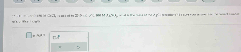 If 30.0 mL of 0.150 M CaCl_2 is added to 23.0 mL of 0.100 M AgNO₃, what is the mass of the AgCl precipitate? Be sure your answer has the correct number 
of significant digits.
g AgCl □ .∈fty^(□)
× 5