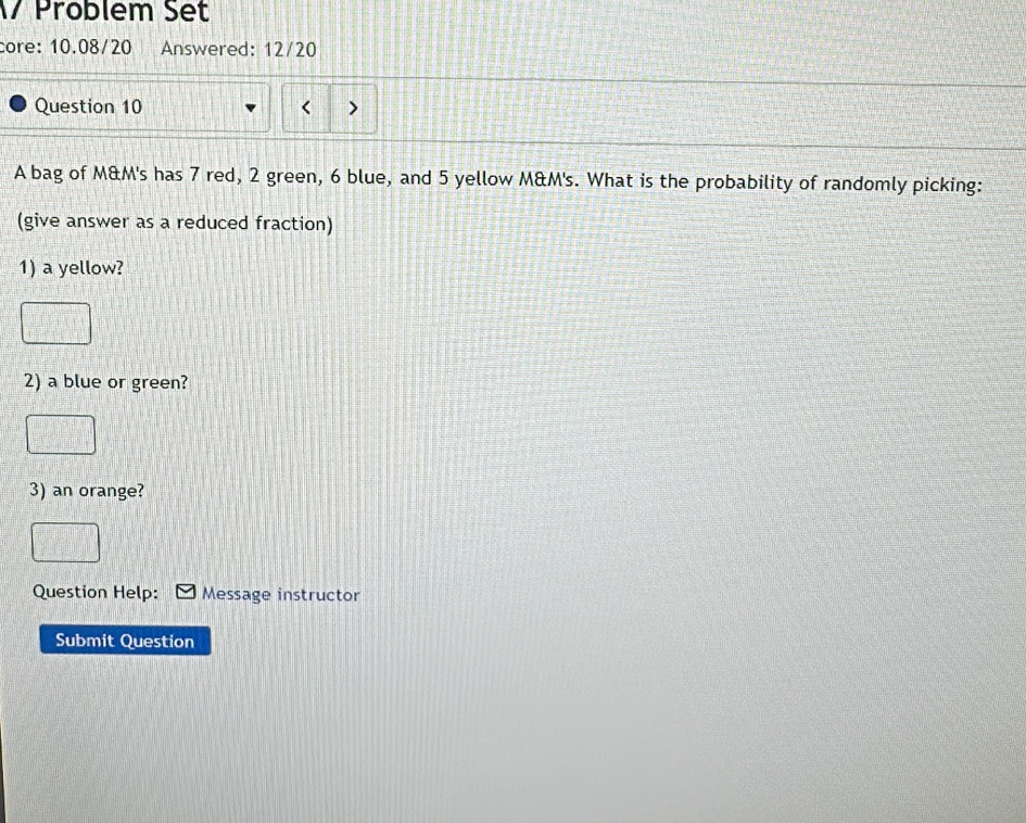 Problem Set 
core: 10.08/20 Answered: 12/20 
Question 10 < > 
A bag of M&M's has 7 red, 2 green, 6 blue, and 5 yellow M&M's. What is the probability of randomly picking: 
(give answer as a reduced fraction) 
1) a yellow? 
2) a blue or green? 
3) an orange? 
Question Help: Message instructor 
Submit Question