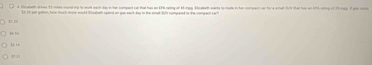 Elizabeth drives 55 miles round trip to work each day in her compact car that has an EPA rating of 45 mpg. Elzrabeth wants to trade in her compect car for a small SUV that his an EPA rating of 25 mpp. If gas ctie
$3.20 per gallon, how much more would Eluabeth spend on gas each day in the small SUV compared to the compact car?
11 23
5 55
11 1
57.21