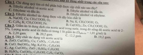 vc đấp ân dúng nhất trong các câu sau:
Câu 1. Chi dùng quỳ tím có thể phân biệt được cặp chất nào sau đây?
A. Ethylic alcohol và acetic acid. B. Ethylic alcohol và dầu ăn.
C. Ethylene và dầu ăn. D. Ethylic alcohol và ethylene.
Câu 2. Ethylic alcohol tác dụng được với dãy hóa chất là
A. NaOH; Cu; CH_3COOH; O_2. B. Na; K; CH_3COOH; O_2.
C. C_2H_4; K; CH_3COOH; ; Fe. D. Ca(OH)_2; Zn; CH_3COOH; O_2. 
Câu 3. Giấm ăn là dung dịch của acetic acid trong nước, trong đó nồng độ acetic acid từ 2
5%. Lượng acetic acid tối thiều có trong 1 lít giám ăn (D_gilmin=1,01g/ml) là
A. 2,20 gam. B. 20,2 gam. C. 12,2 gam. D. 19,2 gam.
Câu 4. Dãy chất tác dụng với acetic acid là
A. ∠ nO : Cu(OH)_2; Cu; CuSO_4; C_2H_5OH.
B. CuO; Ba(OH)_2; Mg; K_2CO_3; C_2H_5OH.
C. Ag; Cu(OH)_2; ZnO; H_2SO_4; C_2H_5OH.
D. H_2SO_4; Cu(OH)_2; C_2H_5OH; C_6H_6; CaCO_3. 
Câ