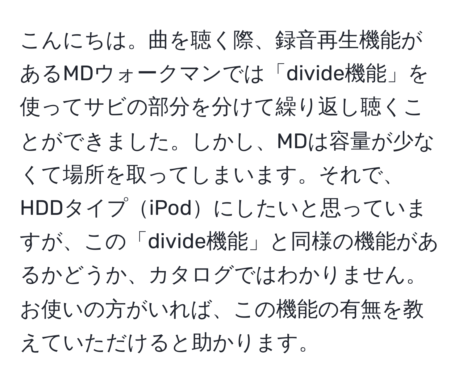 こんにちは。曲を聴く際、録音再生機能があるMDウォークマンでは「divide機能」を使ってサビの部分を分けて繰り返し聴くことができました。しかし、MDは容量が少なくて場所を取ってしまいます。それで、HDDタイプiPodにしたいと思っていますが、この「divide機能」と同様の機能があるかどうか、カタログではわかりません。お使いの方がいれば、この機能の有無を教えていただけると助かります。