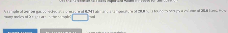 Use the References to access important values if needed for this question. 
A sample of xenon gas collected at a pressure of 0.741 atm and a temperature of 28.0°C is found to occupy a volume of 25.0 liters. How 
many moles of Xe gas are in the sample? mol