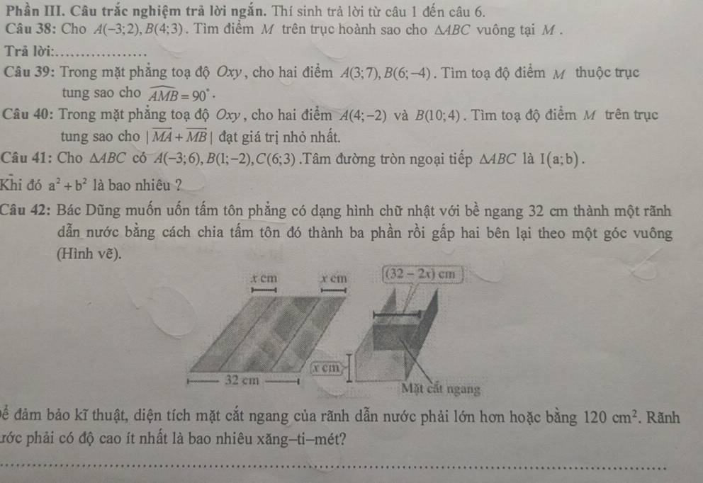 Phần III. Câu trắc nghiệm trả lời ngắn. Thí sinh trả lời từ câu 1 đến câu 6. 
Câu 38: Cho A(-3;2), B(4;3). Tìm điểm M trên trục hoành sao cho △ ABC vuông tại M. 
Trả lời:_ 
Câu 39: Trong mặt phẳng toạ độ Oxy, cho hai điểm A(3;7), B(6;-4). Tìm toạ độ điểm M thuộc trục 
tung sao cho widehat AMB=90° · 
Câu 40: Trong mặt phẳng toạ độ Oxy, cho hai điểm A(4;-2) và B(10;4). Tìm toạ độ điểm M. trên trục 
tung sao cho |vector MA+vector MB| đạt giá trị nhỏ nhất. 
Câu 41: Cho △ ABC có A(-3;6), B(1;-2), C(6;3).Tâm đường tròn ngoại tiếp △ ABC là I(a;b). 
Khi đó a^2+b^2 là bao nhiêu ? 
Câu 42: Bác Dũng muốn uốn tấm tôn phẳng có dạng hình chữ nhật với bề ngang 32 cm thành một rãnh 
dẫn nước bằng cách chia tấm tôn đó thành ba phần rồi gấp hai bên lại theo một góc vuông 
(Hình vẽ). 
. x cm x cm (32 - 2x) cm
x cm
32 cm
Mặt cất ngang 
để đảm bảo kĩ thuật, diện tích mặt cắt ngang của rãnh dẫn nước phải lớn hơn hoặc bằng 120cm^2. Rãnh 
phớc phải có độ cao ít nhất là bao nhiêu xăng-ti-mét?