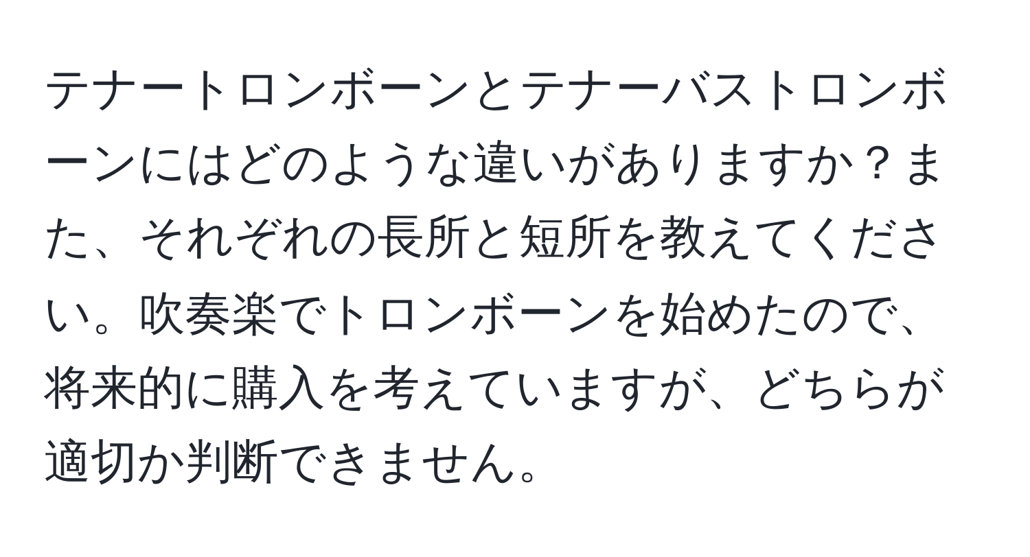 テナートロンボーンとテナーバストロンボーンにはどのような違いがありますか？また、それぞれの長所と短所を教えてください。吹奏楽でトロンボーンを始めたので、将来的に購入を考えていますが、どちらが適切か判断できません。