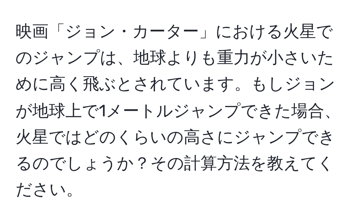 映画「ジョン・カーター」における火星でのジャンプは、地球よりも重力が小さいために高く飛ぶとされています。もしジョンが地球上で1メートルジャンプできた場合、火星ではどのくらいの高さにジャンプできるのでしょうか？その計算方法を教えてください。