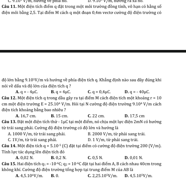 9.10sqrt()m , nương về phía no. D. 9.10sqrt()m , nương rà xã no.
Câu 11. Một điện tích điểm q đặt trong một môi trường đồng tính, vô hạn có hằng số
điện môi bằng 2,5. Tại điểm M cách q một đoạn 0,4m vectơ cường độ điện trường có
độ lớn bằng 9.105V/m và hướng về phía điện tích q. Khẳng định nào sau đây đúng khi
nói về dấu và độ lớn của điện tích q ?
A. q=-4mu C. B. q=4mu C. C. q=0,4mu C. D. q=-40mu C.
Câu 12. Một điện tích q trong dầu gây ra tại điểm M cách điện tích một khoảng r=10
cm một điện trường E=25.10^4V/m 1. Hỏi tại N cường độ điện trường 9.10^4V/m cách
điện tích khoảng bằng bao nhiêu ?
A. 16,7 cm. B. 15 cm. C. 22 cm. D. 17,5 cm
Câu 13. Đặt một điện tích thử - 1μC tại một điểm, nó chịu một lực điện 2mN có hướng
từ trái sang phải. Cường độ điện trường có độ lớn và hướng là
A. 1000 V/m, từ trái sang phải. B. 2000 V/m, từ phải sang trái.
C. 1V/m, từ trái sang phải. D. 1 V/m, từ phải sang trái.
Câu 14. Một điện tích q=5.10^(-5) (C) đặt tại điểm có cường độ điện trường 200 (V/m).
Tính lực tác dụng lên điện tích đó
A. 0,02 N. B. 0,2 N. C. 0,5 N. D. 0,01 N.
Câu 15. Hai điện tích q_1=-10^(-6)C;q_2=10^(-6)C đặt tại hai điểm A, B cách nhau 40cm trong
không khí. Cường độ điện trường tổng hợp tại trung điểm M của AB là
A. 4,5.10^6V/m. B. 0. C. 2,25.10^5V/m. D. 4,5.10⁵V/m.