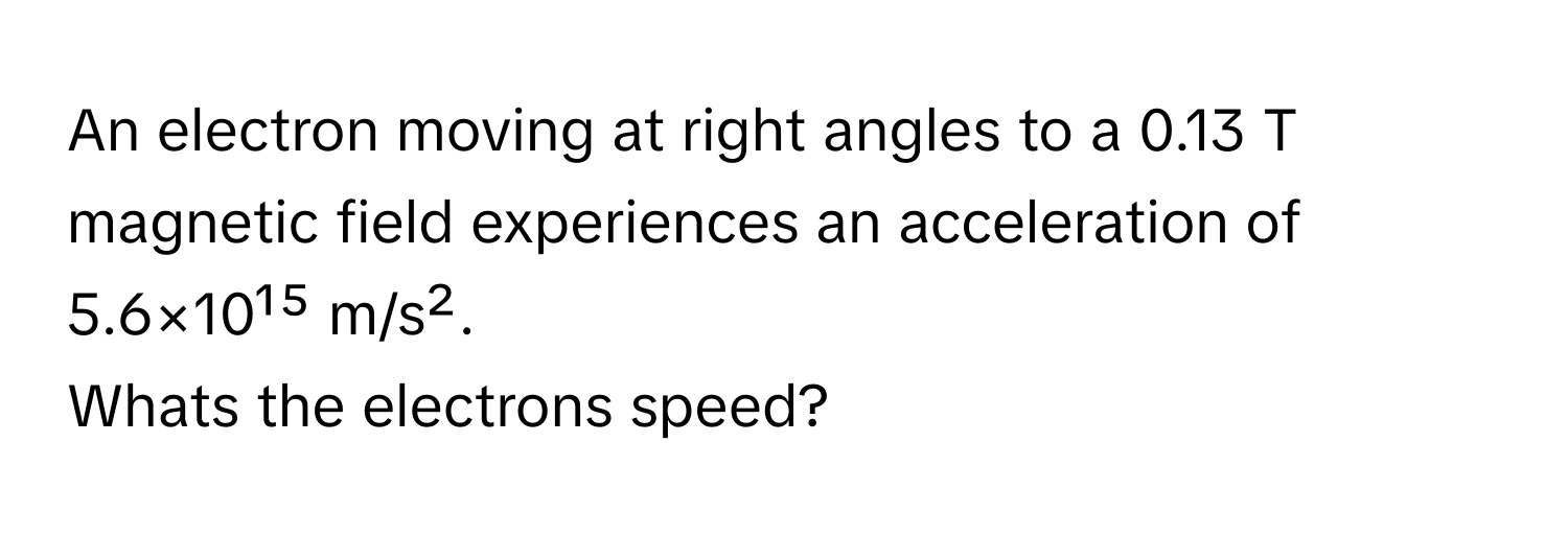 An electron moving at right angles to a 0.13 T magnetic field experiences an acceleration of 5.6×10¹⁵ m/s². 

Whats the electrons speed?