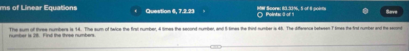 ms of Linear Equations Question 6, 7.2.23 HW Score: 83.33%, 5 of 6 points Save 
Points: 0 of 1 
The sum of three numbers is 14. The sum of twice the first number, 4 times the second number, and 5 times the third number is 48. The difference between 7 times the first number and the second 
number is 28. Find the three numbers.