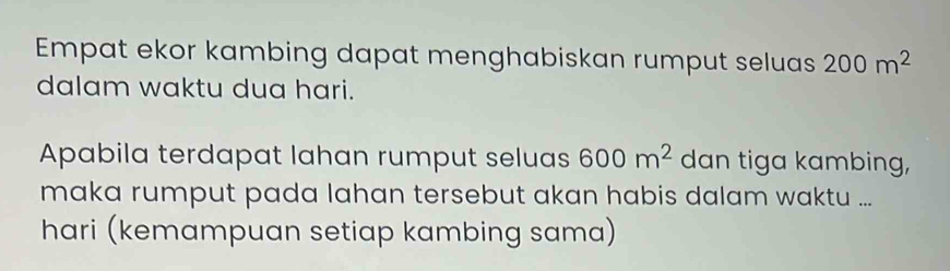 Empat ekor kambing dapat menghabiskan rumput seluas 200m^2
dalam waktu dua hari. 
Apabila terdapat lahan rumput seluas 600m^2 dan tiga kambing, 
maka rumput pada lahan tersebut akan habis dalam waktu ... 
hari (kemampuan setiap kambing sama)