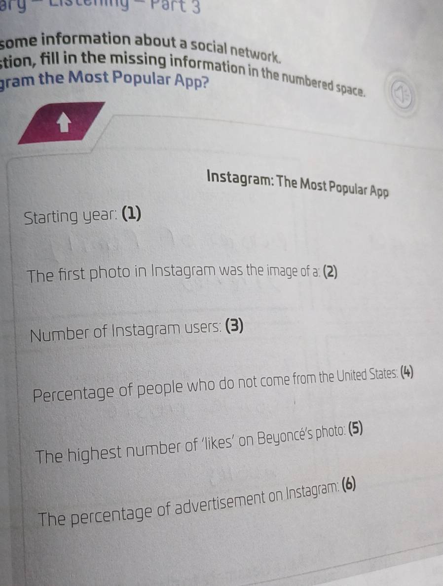 ary - Listening - Part 3 
some information about a social network. 
stion, fill in the missing information in the numbered space. 
gram the Most Popular App? 
V 
Instagram: The Most Popular App 
Starting year: (1) 
The first photo in Instagram was the image of a: (2) 
Number of Instagram users: (3) 
Percentage of people who do not come from the United States: (4) 
The highest number of ‘likes’ on Beyoncé's photo: (5) 
The percentage of advertisement on Instagram: (6)