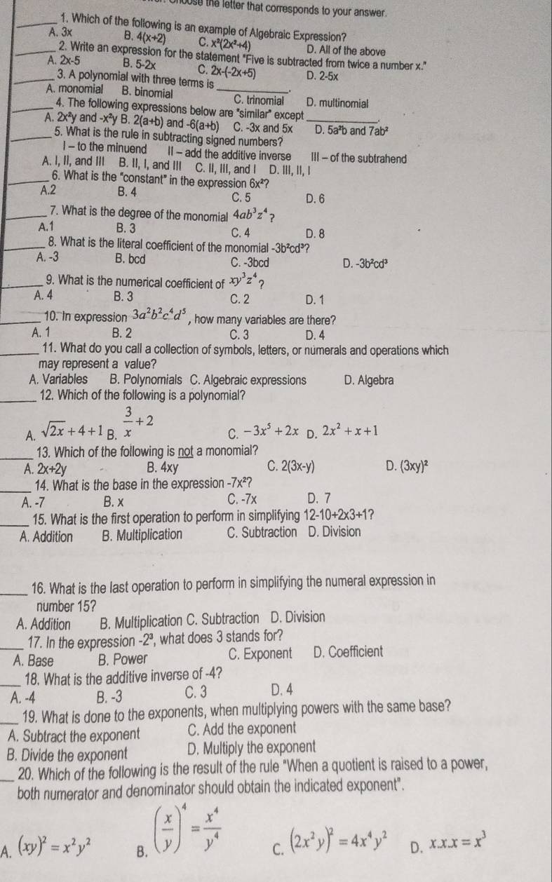 house the letter that corresponds to your answer .
_1. Which of the following is an example of Algebraic Expression?
_A. 3× B. 4(x+2) C. x^2(2x^2+4) D. All of the above
2. Write an expression for the statement "Five is subtracted from twice a number x."
_A. 2x-5 B. 5-2x C. 2x-(-2x+5) D. 2-5x
3. A polynomial with three terms is
A. monomial B. binomial _C. trinomial D. multinomial
_4. The following expressions below are "similar" except
A 2x^2y and -x^2yB.2(a+b) and -6(a+b) C. -3x and 5x _D. 5a^2b and 7ab^2
_5. What is the rule in subtracting signed numbers?
I - to the minuend II - add the additive inverse III - of the subtrahend
A. I, II, and III B. II, I, and III C. II, III, and I D. ⅢII. II.I
_6. What is the "constant” in the expression 6x^2?
A.2 B. 4 C. 5 D. 6
_7. What is the degree of the monomial 4ab^3z^4 2
A.1 B. 3 C. 4 D. 8
_8. What is the literal coefficient of the monomial -3b^2cd^3 ?
A. -3 B. bcd C. -3bcd D. -3b^2cd^3
_9. What is the numerical coefficient of xy^3z^4
A. 4 B. 3 C. 2 D. 1
_10. In expression 3a^2b^2c^4d^5 , how many variables are there?
A. 1 B. 2 C. 3 D. 4
_11. What do you call a collection of symbols, letters, or numerals and operations which
may represent a value?
A. Variables B. Polynomials C. Algebraic expressions D. Algebra
_12. Which of the following is a polynomial?
A. sqrt(2x)+4+1  3/x +2
C. -3x^5+2x D. 2x^2+x+1
_13. Which of the following is not a monomial?
A. 2x+2y B. 4xy C. 2(3x-y) D. (3xy)^2
_14. What is the base in the expression -7x^2?
A. -7 B. x C. -7x D. 7
_15. What is the first operation to perform in simplifying 12-10+2* 3+1 ?
A. Addition B. Multiplication C. Subtraction D. Division
_
16. What is the last operation to perform in simplifying the numeral expression in
number 15?
A. Addition B. Multiplication C. Subtraction D. Division
_17. In the expression -2ª, what does 3 stands for?
A. Base B. Power C. Exponent D. Coefficient
_18. What is the additive inverse of -4?
A. -4 B. -3 C. 3 D. 4
_19. What is done to the exponents, when multiplying powers with the same base?
A. Subtract the exponent C. Add the exponent
B. Divide the exponent D. Multiply the exponent
_20. Which of the following is the result of the rule "When a quotient is raised to a power,
both numerator and denominator should obtain the indicated exponent".
A. (xy)^2=x^2y^2 ( x/y )^4= x^4/y^4 
B.
C. (2x^2y)^2=4x^4y^2 D. x.x.x=x^3