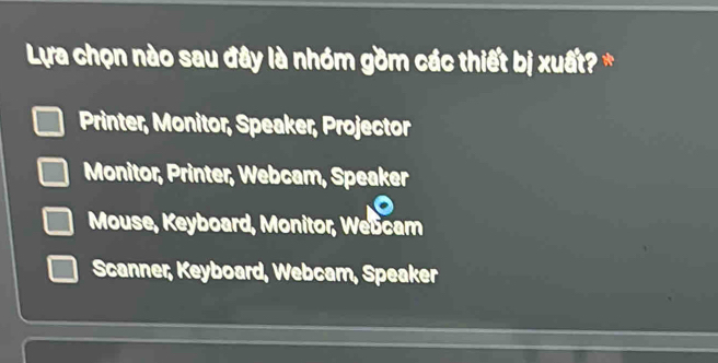 Lựa chọn nào sau đây là nhóm gồm các thiết bị xuất? *
Printer, Monitor, Speaker, Projector
Monitor, Printer, Webcam, Speaker
Mouse, Keyboard, Monitor, Webcam
Scanner, Keyboard, Webcam, Speaker