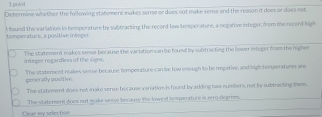 Determine whether the following statement makes sense or does not make sense and the reason it does or does not
I found the variation in temperature by subtracting the record low temperature, a negative integer, from the record high
temperature, a positive integer
The statement makes sense because the variation can be found by subtracting the lower integer from the higher
integer regardless of the signs
The statement makes sense because temperature can be low enough to be negative, and high temperatures are
generally positive.
The statement does not make sense because variation is found by adding two numbers, not by subtracting them
The statement does not make sense bocause the lowest temperature is zero degrees.
Clear my selection