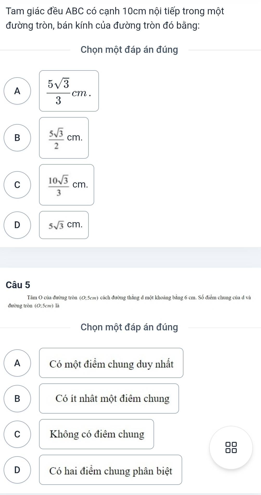 Tam giác đều ABC có cạnh 10cm nội tiếp trong một
đường tròn, bán kính của đường tròn đó bằng:
Chọn một đáp án đúng
A  5sqrt(3)/3 cm.
B  5sqrt(3)/2 cm.
C  10sqrt(3)/3 cm.
D 5sqrt(3)cm. 
Câu 5
Tâm O của đường tròn (O;5cm) cách đường thẳng d một khoảng bằng 6 cm. Số điểm chung của d và
đường tròn (O;5cm) là
Chọn một đáp án đúng
A Có một điểm chung duy nhất
B Có ít nhật một điểm chung
C Không có điểm chung
0□
0□
D Có hai điểm chung phân biệt