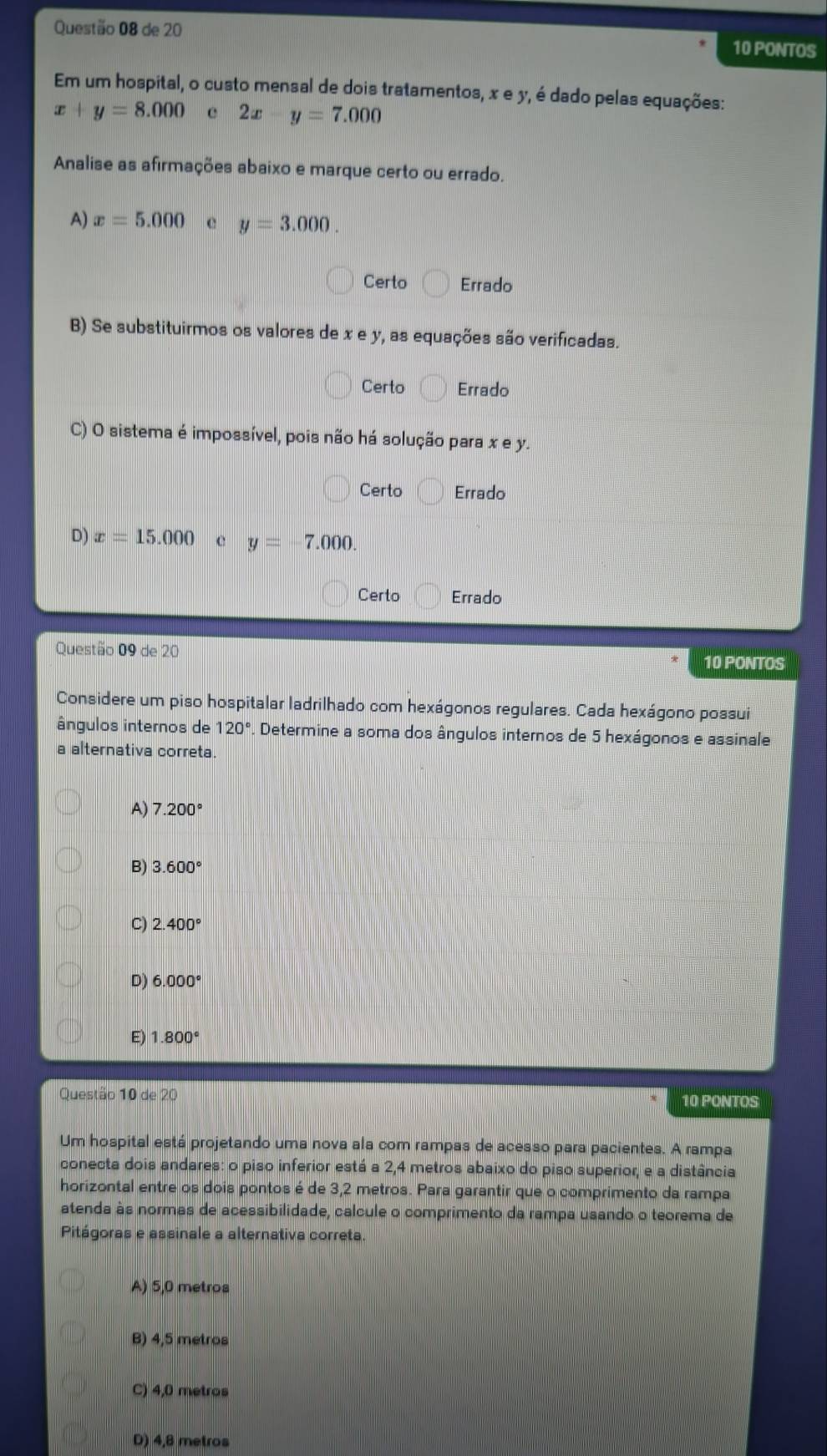 de 20 10 PONTOS
Em um hospital, o custo mensal de dois tratamentos, x e y, é dado pelas equações:
x+y=8.000 c 2x y=7.000
Analise as afirmações abaixo e marque certo ou errado.
A) x=5.000 e y=3.000.
Certo Errado
B) Se substituirmos os valores de x e y, as equações são verificadas.
Certo Errado
C) O sistema é impossível, pois não há solução para x e y.
Certo Errado
D) x=15.000 y=-7.000.
Certo Errado
Questão 09 de 20 10 PONTOS
Considere um piso hospitalar ladrilhado com hexágonos regulares. Cada hexágono possui
ângulos internos de 120° Determine a soma dos ângulos internos de 5 hexágonos e assinale
a alternativa correta.
A) 7.200°
B) 3.600°
C) 2.400°
D) 6.000°
E) 1.800°
Questão 10 de 20 10 PONTOS
Um hospital está projetando uma nova ala com rampas de acesso para pacientes. A rampa
conecta dois andares: o piso inferior está a 2,4 metros abaixo do piso superior, e a distância
horizontal entre os dois pontos é de 3,2 metros. Para garantir que o comprimento da rampa
atenda às normas de acessibilidade, calcule o comprimento da rampa usando o teorema de
Pitágoras e assinale a alternativa correta
A) 5,0 metros
B) 4,5 metros
C) 4,0 metros
D) 4,8 metros