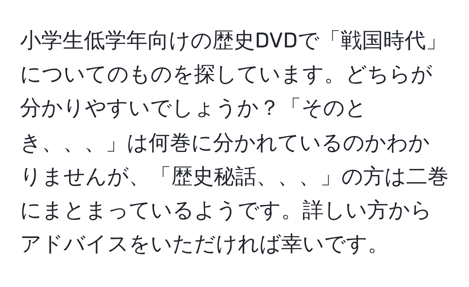 小学生低学年向けの歴史DVDで「戦国時代」についてのものを探しています。どちらが分かりやすいでしょうか？「そのとき、、、」は何巻に分かれているのかわかりませんが、「歴史秘話、、、」の方は二巻にまとまっているようです。詳しい方からアドバイスをいただければ幸いです。