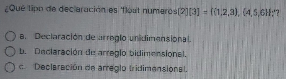 ¿Qué tipo de declaración es 'float numeros [2][3]=  1,2,3 , 4,5,6 ;'?
a. Declaración de arreglo unidimensional.
b. Declaración de arreglo bidimensional.
c. Declaración de arreglo tridimensional.