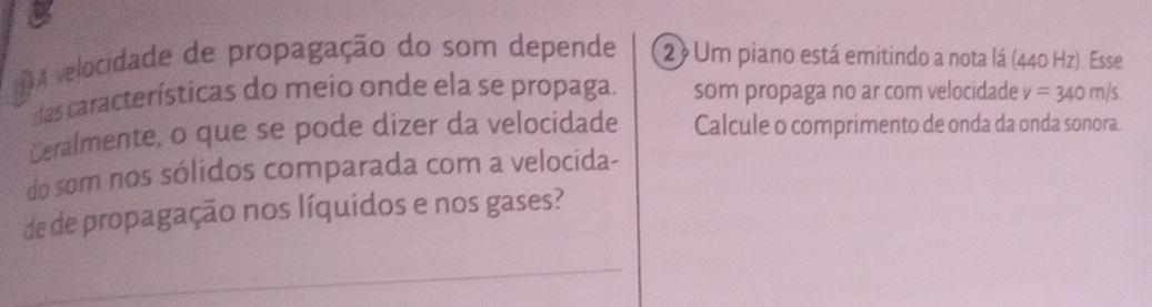 OA velocidade de propagação do som depende 2) Um piano está emitindo a nota lá (2 40Hz ). Esse 
das características do meio onde ela se propaga. som propaga no ar com velocidade v=340m/
Ceralmente, o que se pode dizer da velocidade Calcule o comprimento de onda da onda sonora. 
do som nos sólidos comparada com a velocida- 
de de propagação nos líquidos e nos gases?