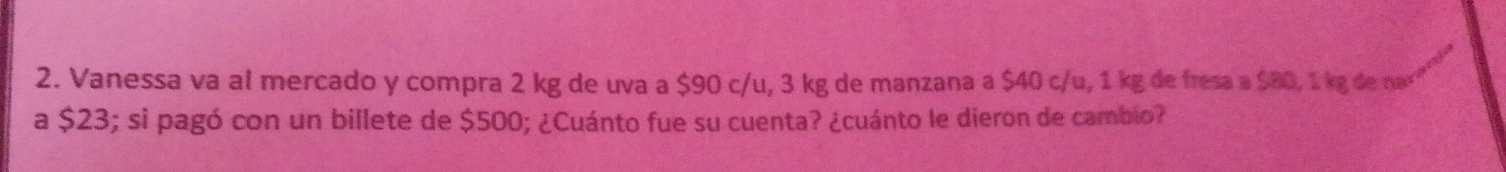 Vanessa va al mercado y compra 2 kg de uva a $90 c/u, 3 kg de manzana a $40 c/u, 1 kg de fresa a $80, 1 kg de na² 
a $23; si pagó con un billete de $500; ¿Cuánto fue su cuenta? ¿cuánto le dieron de cambio?