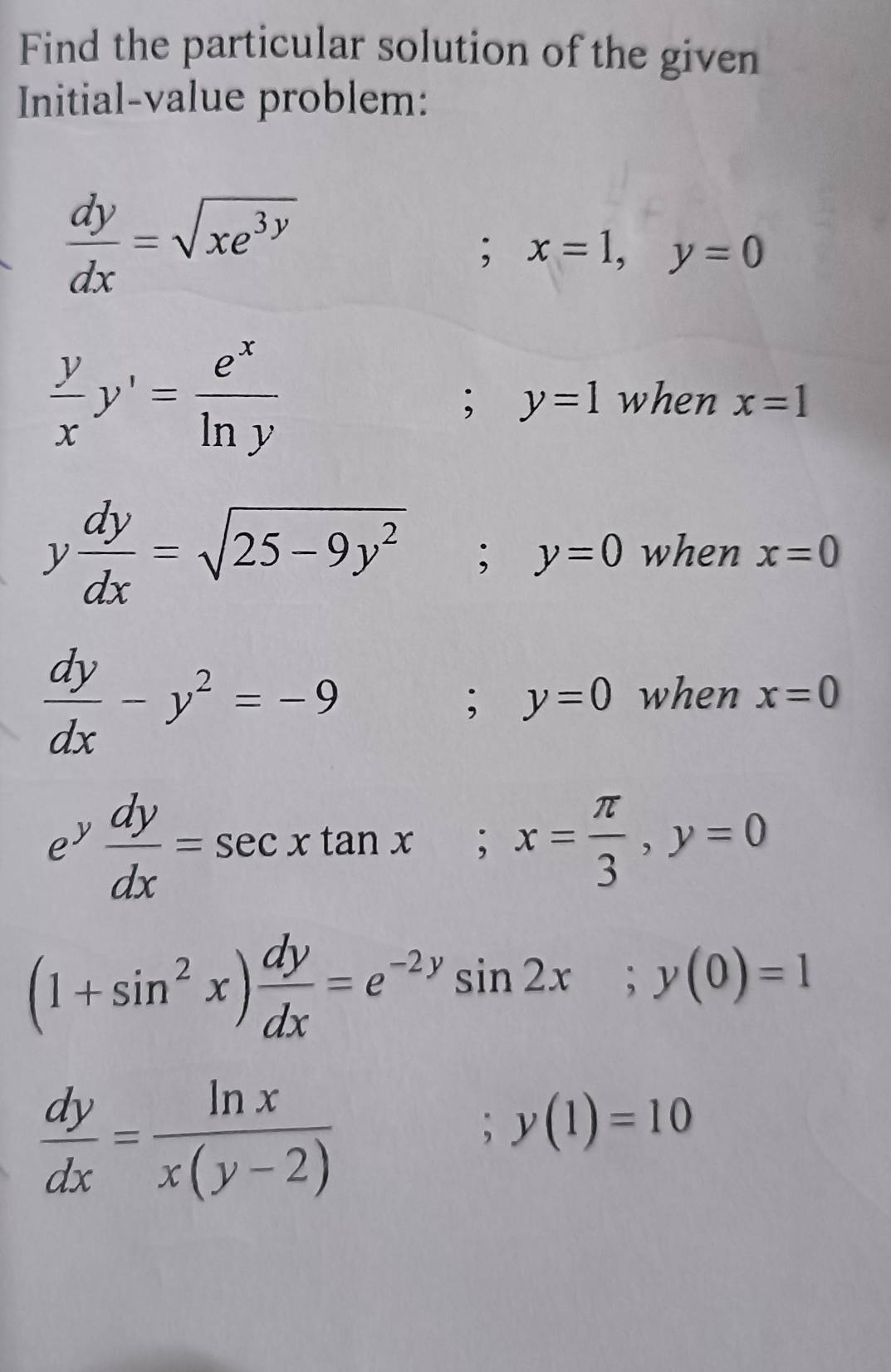 Find the particular solution of the given 
Initial-value problem:
 dy/dx =sqrt(xe^(3y)); x=1, y=0
 y/x y'= e^x/ln y  when x=1; y=1
y dy/dx =sqrt(25-9y^2); y=0 when x=0
 dy/dx -y^2=-9; y=0 when x=0
ey  dy/dx =sec xtan x; x= π /3 , y=0
(1+sin^2x) dy/dx =e^(-2y)sin 2x; y(0)=1
 dy/dx = ln x/x(y-2)  ;y(1)=10