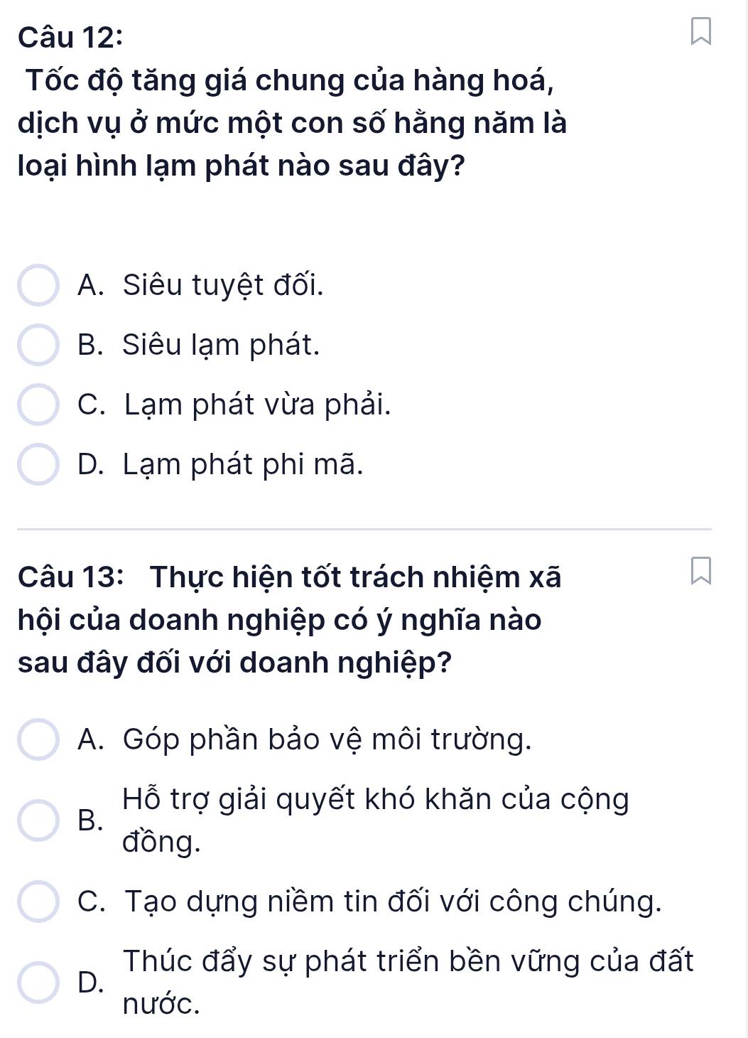 Tốc độ tăng giá chung của hàng hoá,
dịch vụ ở mức một con số hằng năm là
loại hình lạm phát nào sau đây?
A. Siêu tuyệt đối.
B. Siêu lạm phát.
C. Lạm phát vừa phải.
D. Lạm phát phi mã.
Câu 13: Thực hiện tốt trách nhiệm xã
hội của doanh nghiệp có ý nghĩa nào
sau đây đối với doanh nghiệp?
A. Góp phần bảo vệ môi trường.
Hỗ trợ giải quyết khó khăn của cộng
B.
đồng.
C. Tạo dựng niềm tin đối với công chúng.
Thúc đẩy sự phát triển bền vững của đất
D.
nước.