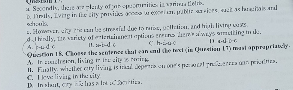 a. Secondly, there are plenty of job opportunities in various fields.
b. Firstly, living in the city provides access to excellent public services, such as hospitals and
schools.
c. However, city life can be stressful due to noise, pollution, and high living costs.
d. Thirdly, the variety of entertainment options ensures there's always something to do.
A. b-a-d-c B. a-b-d-c C. b-d-a-c D. a-d-b-c
Question 18. Choose the sentence that can end the text (in Question 17) most appropriately.
A. In conclusion, living in the city is boring.
B. Finally, whether city living is ideal depends on one's personal preferences and priorities.
C. I love living in the city.
D. In short, city life has a lot of facilities.