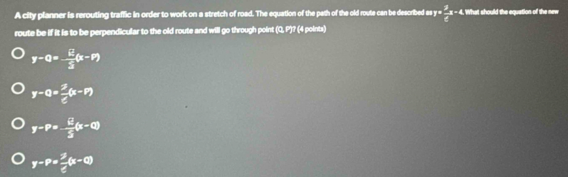 A city planner is rerouting traffic in order to work on a stretch of road. The equation of the path of the old route can be described as y= 2/e x-4. . What should the equation of the new
route be if it is to be perpendicular to the old route and will go through point (Q, P)? (4 points)
y-0=- E/3 (x-P)
y-0= 2/e (x-P)
y-P=- E/3 (x-Q)
y-P= 2/e (x-Q)