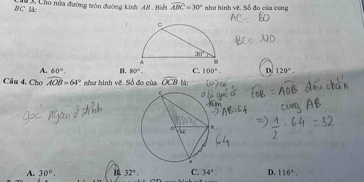 Cho nửa đường tròn đường kính AB . Biết widehat ABC=30° như hình vẽ. Số đo của cung
BC là:
A. 60°. B. 80°. C. 100°. D. 120°.
Câu 4. Cho widehat AOB=64° như hình vẽ. Số đo của widehat OCB là:
A. 30°. B. 32°. C. 34°. D. 116°.