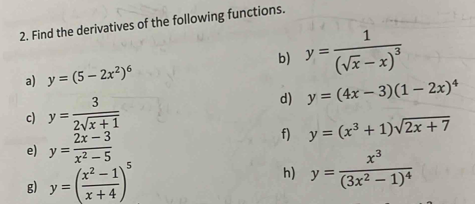 Find the derivatives of the following functions. 
b) y=frac 1(sqrt(x)-x)^3
a) y=(5-2x^2)^6
c) y= 3/2sqrt(x+1) 
d) y=(4x-3)(1-2x)^4
f) y=(x^3+1)sqrt(2x+7)
e) y= (2x-3)/x^2-5 
g) y=( (x^2-1)/x+4 )^5
h) y=frac x^3(3x^2-1)^4