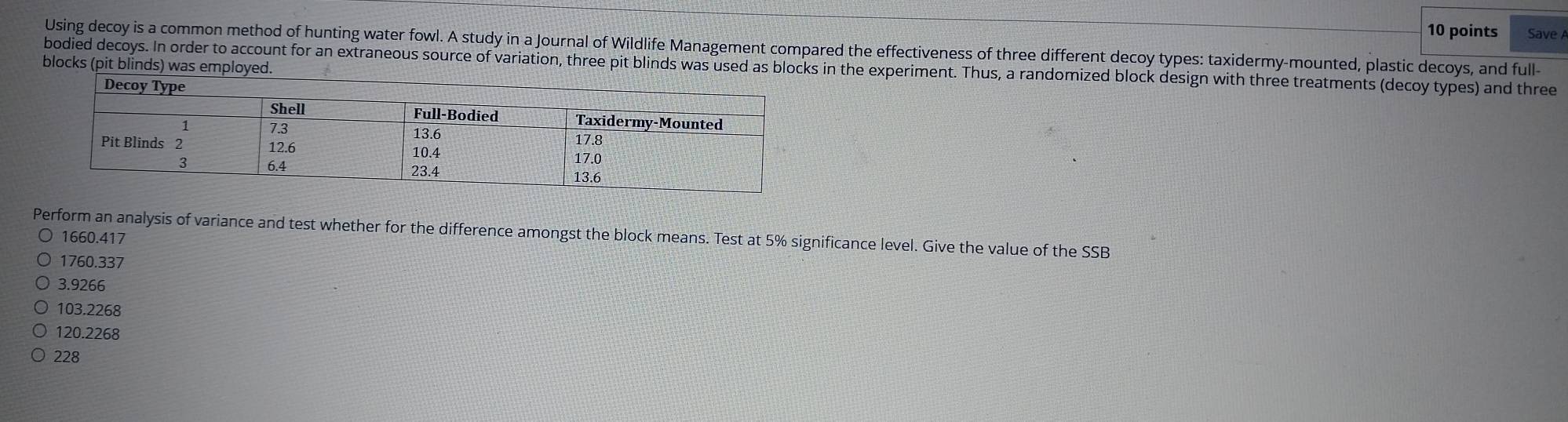 Save A
Using decoy is a common method of hunting water fowl. A study in a Journal of Wildlife Management compared the effectiveness of three different decoy types: taxidermy-mounted, plastic decoys, and full-
blocks (pit blinds) was employed. bodied decoys. In order to account for an extraneous source of variation, three pit blinds was used as blocks in the experiment. Thus, a randomized block design with three treatments (decoy types) and three
Perform an analysis of variance and test whether for the difference amongst the block means. Test at 5% significance level. Give the value of the SSB
1660.417
1760.337
3.9266
103.2268
120.2268
228