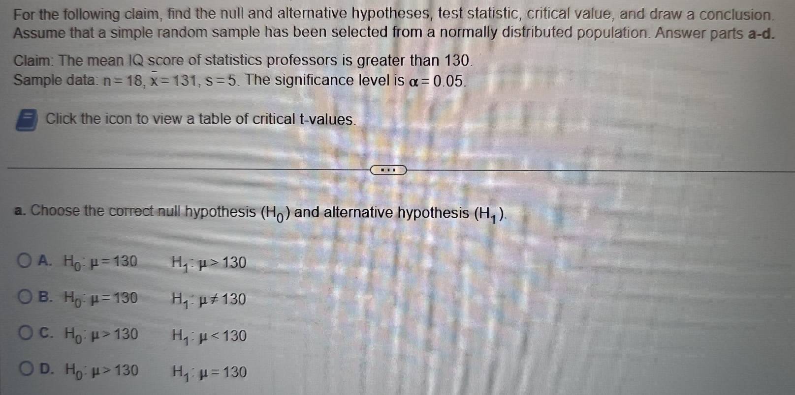 For the following claim, find the null and alternative hypotheses, test statistic, critical value, and draw a conclusion.
Assume that a simple random sample has been selected from a normally distributed population. Answer parts a-d.
Claim: The mean IQ score of statistics professors is greater than 130.
Sample data: n=18, overline x=131, s=5 The significance level is alpha =0.05. 
=  Click the icon to view a table of critical t-values.
a. Choose the correct null hypothesis (H_0) and alternative hypothesis (H_1).
A. H_0:mu =130 H_1:mu >130
B. H_0:mu =130 H_1:mu != 130
C. H_0:mu >130 H_1:mu <130</tex>
D. H_0:mu >130 H_1:mu =130