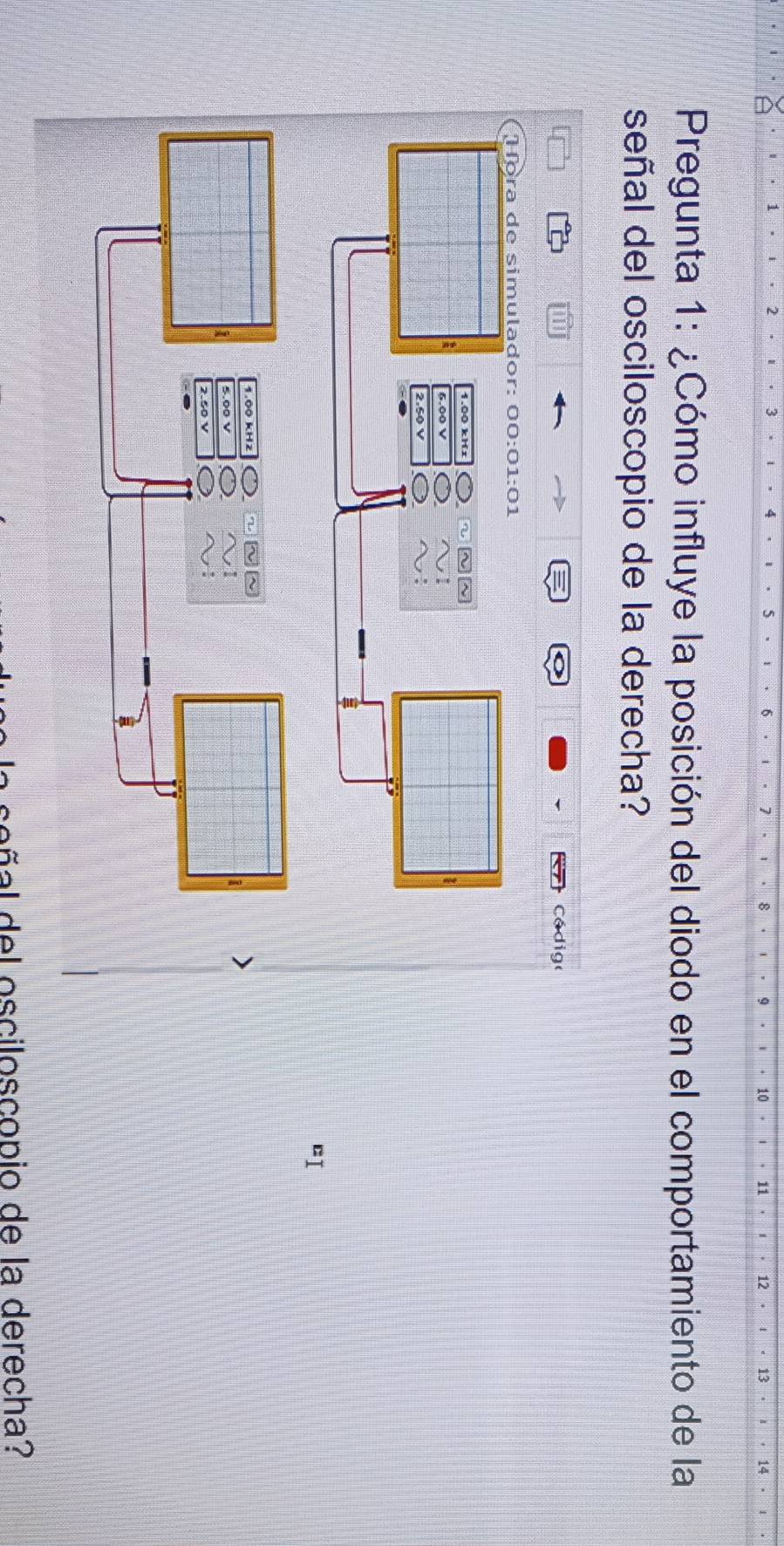 10 11 12 13 
Pregunta 1: ¿Cómo influye la posición del diodo en el comportamiento de la 
señal del osciloscopio de la derecha? 
Cá dig 
Hora de simulador: 00:01:01 
a 
²1 
oñ al del osciloscopio de la derecha?