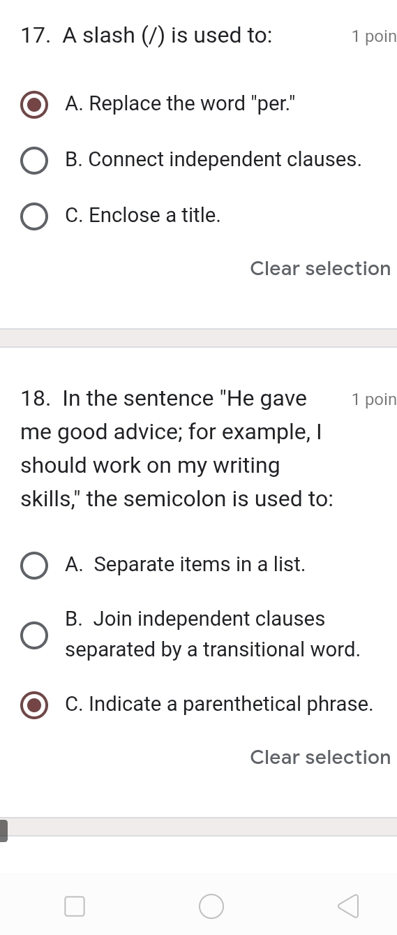 A slash (/) is used to: 1 poin
A. Replace the word "per."
B. Connect independent clauses.
C. Enclose a title.
Clear selection
18. In the sentence "He gave 1 poin
me good advice; for example, I
should work on my writing
skills," the semicolon is used to:
A. Separate items in a list.
B. Join independent clauses
separated by a transitional word.
C. Indicate a parenthetical phrase.
Clear selection