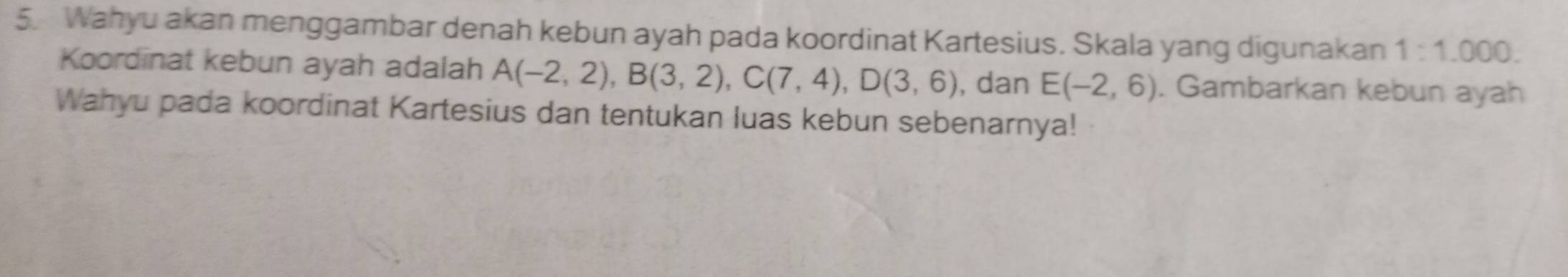 Wahyu akan menggambar denah kebun ayah pada koordinat Kartesius. Skala yang digunakan 1:1.000. 
Koordinat kebun ayah adalah A(-2,2), B(3,2), C(7,4), D(3,6) , dan E(-2,6). Gambarkan kebun ayah 
Wahyu pada koordinat Kartesius dan tentukan luas kebun sebenarnya!