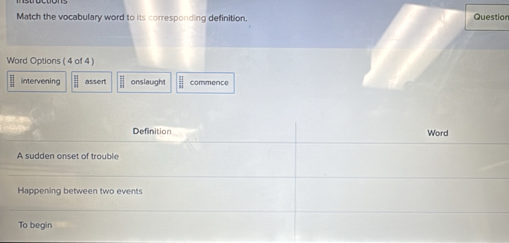 Match the vocabulary word to its corresponding definition. Question
Word Options ( 4 of 4 )
 11/11  intervening frac □ 11 assert  11/11  onslaught  11/11  commence
Definition Word
A sudden onset of trouble
Happening between two events
To begin
