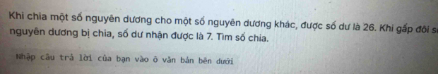 Khi chia một số nguyên dương cho một số nguyên dương khác, được số dư là 26. Khi gấp đôi sĩ 
nguyên dương bị chia, số dư nhận được là 7. Tìm số chia. 
Nhập câu trả lời của bạn vào õ văn bản bên dưới